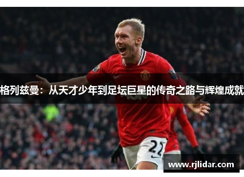 格列兹曼：从天才少年到足坛巨星的传奇之路与辉煌成就