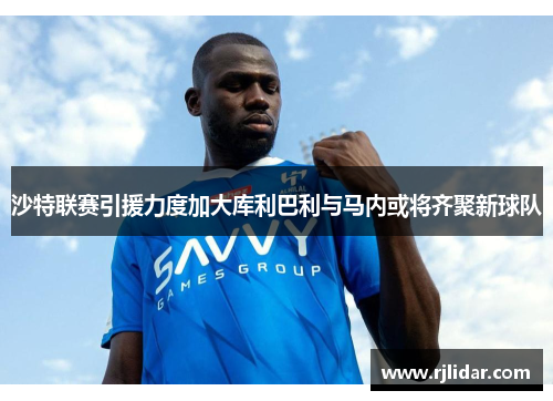 沙特联赛引援力度加大库利巴利与马内或将齐聚新球队